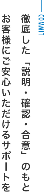 徹底した「説明・確認・合意」のもと お客様にご安心いただけるサポートを